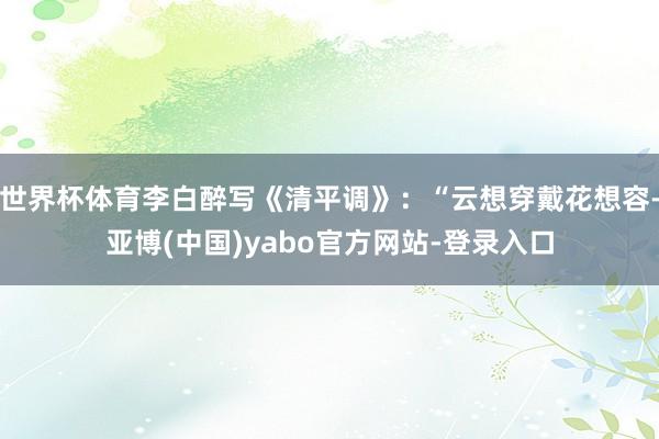 世界杯体育李白醉写《清平调》：“云想穿戴花想容-亚博(中国)yabo官方网站-登录入口