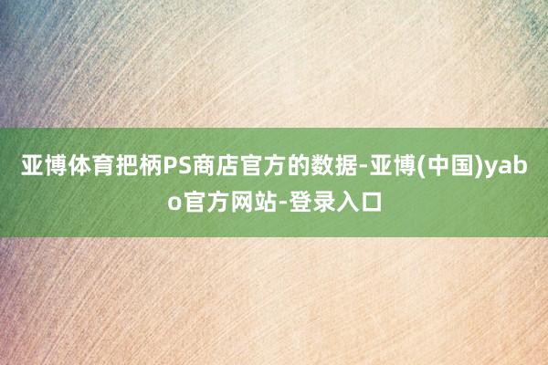 亚博体育把柄PS商店官方的数据-亚博(中国)yabo官方网站-登录入口