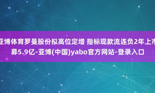 亚博体育罗曼股份拟高位定增 指标现款流连负2年上市募5.9亿-亚博(中国)yabo官方网站-登录入口