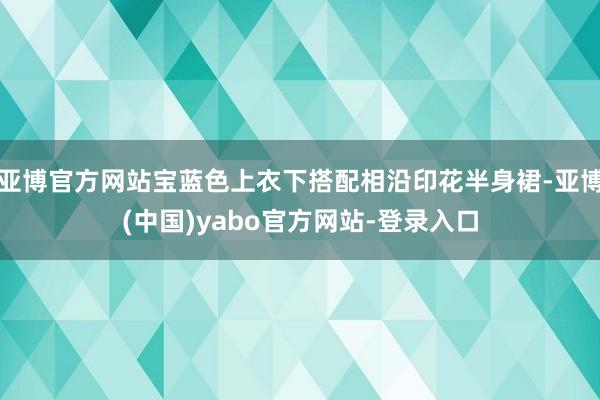 亚博官方网站宝蓝色上衣下搭配相沿印花半身裙-亚博(中国)yabo官方网站-登录入口
