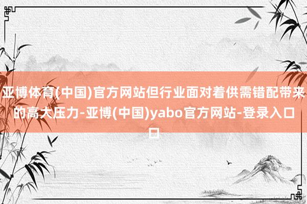 亚博体育(中国)官方网站但行业面对着供需错配带来的高大压力-亚博(中国)yabo官方网站-登录入口