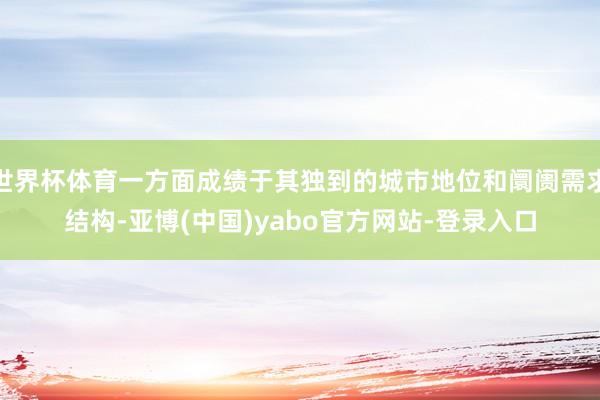 世界杯体育一方面成绩于其独到的城市地位和阛阓需求结构-亚博(中国)yabo官方网站-登录入口