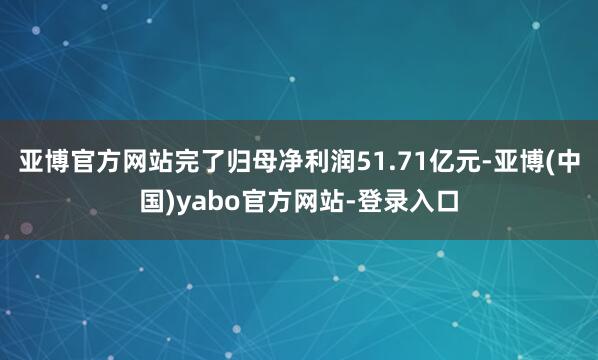 亚博官方网站完了归母净利润51.71亿元-亚博(中国)yabo官方网站-登录入口