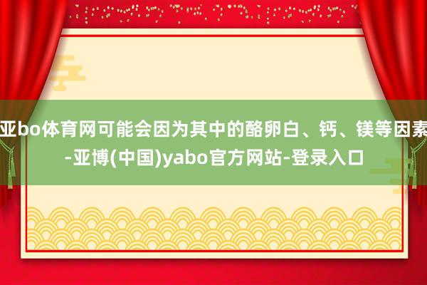 亚bo体育网可能会因为其中的酪卵白、钙、镁等因素-亚博(中国)yabo官方网站-登录入口