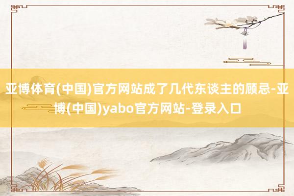 亚博体育(中国)官方网站成了几代东谈主的顾忌-亚博(中国)yabo官方网站-登录入口