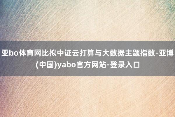 亚bo体育网比拟中证云打算与大数据主题指数-亚博(中国)yabo官方网站-登录入口