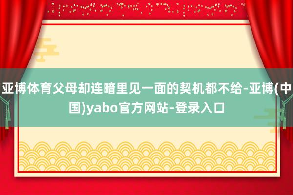亚博体育父母却连暗里见一面的契机都不给-亚博(中国)yabo官方网站-登录入口