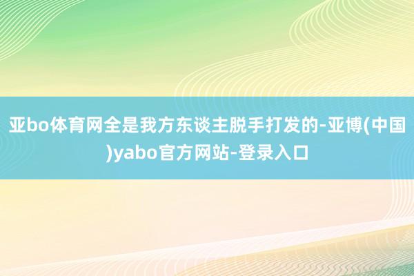 亚bo体育网全是我方东谈主脱手打发的-亚博(中国)yabo官方网站-登录入口