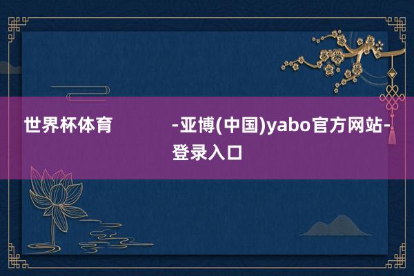 世界杯体育            -亚博(中国)yabo官方网站-登录入口