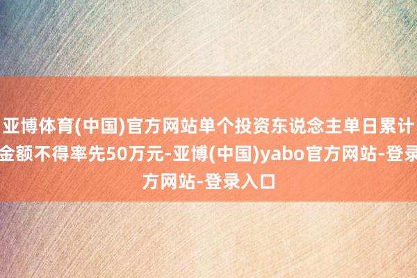亚博体育(中国)官方网站单个投资东说念主单日累计申购金额不得率先50万元-亚博(中国)yabo官方网站-登录入口