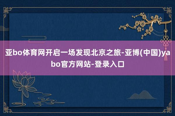 亚bo体育网开启一场发现北京之旅-亚博(中国)yabo官方网站-登录入口