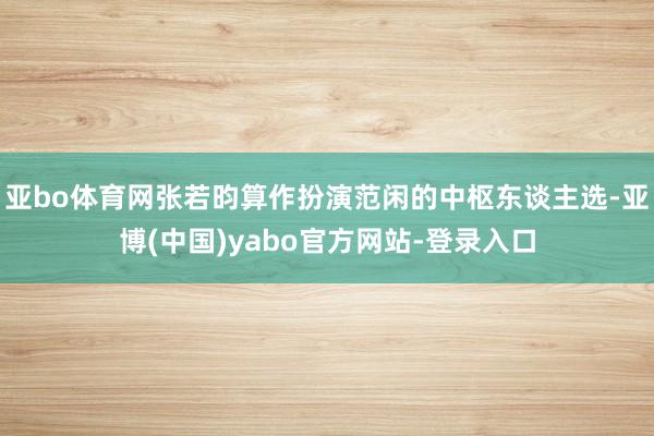 亚bo体育网张若昀算作扮演范闲的中枢东谈主选-亚博(中国)yabo官方网站-登录入口