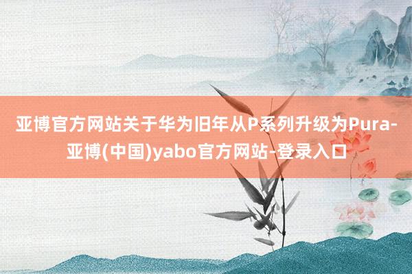 亚博官方网站　　关于华为旧年从P系列升级为Pura-亚博(中国)yabo官方网站-登录入口
