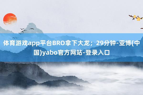 体育游戏app平台BRO拿下大龙；29分钟-亚博(中国)yabo官方网站-登录入口