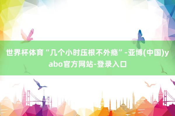 世界杯体育“几个小时压根不外瘾”-亚博(中国)yabo官方网站-登录入口