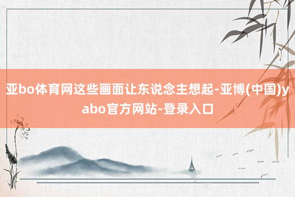 亚bo体育网这些画面让东说念主想起-亚博(中国)yabo官方网站-登录入口