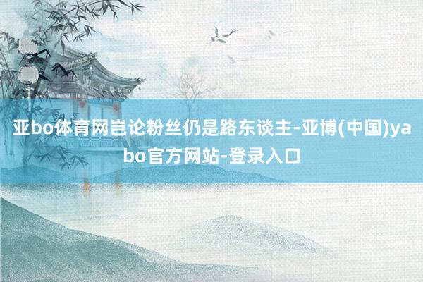 亚bo体育网岂论粉丝仍是路东谈主-亚博(中国)yabo官方网站-登录入口