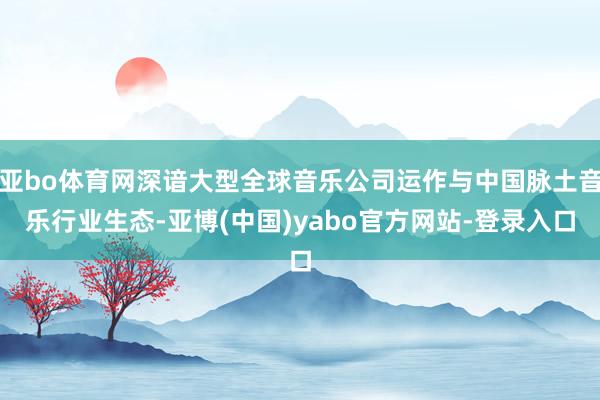 亚bo体育网深谙大型全球音乐公司运作与中国脉土音乐行业生态-亚博(中国)yabo官方网站-登录入口