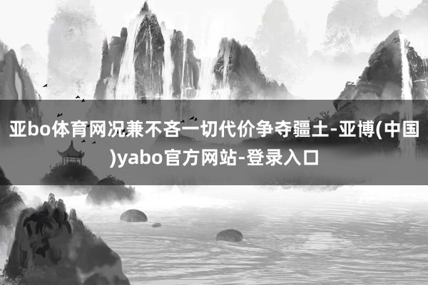 亚bo体育网况兼不吝一切代价争夺疆土-亚博(中国)yabo官方网站-登录入口