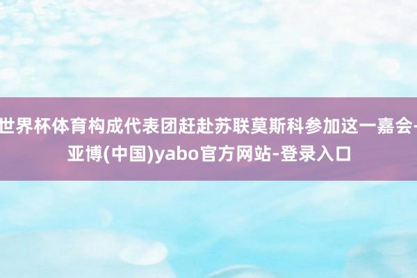 世界杯体育构成代表团赶赴苏联莫斯科参加这一嘉会-亚博(中国)yabo官方网站-登录入口