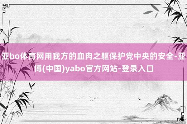 亚bo体育网用我方的血肉之躯保护党中央的安全-亚博(中国)yabo官方网站-登录入口