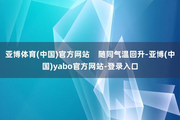 亚博体育(中国)官方网站    随同气温回升-亚博(中国)yabo官方网站-登录入口