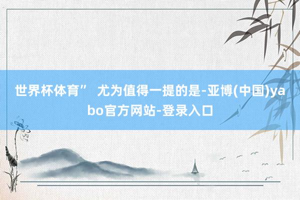 世界杯体育”  尤为值得一提的是-亚博(中国)yabo官方网站-登录入口