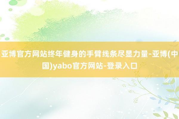 亚博官方网站终年健身的手臂线条尽显力量-亚博(中国)yabo官方网站-登录入口