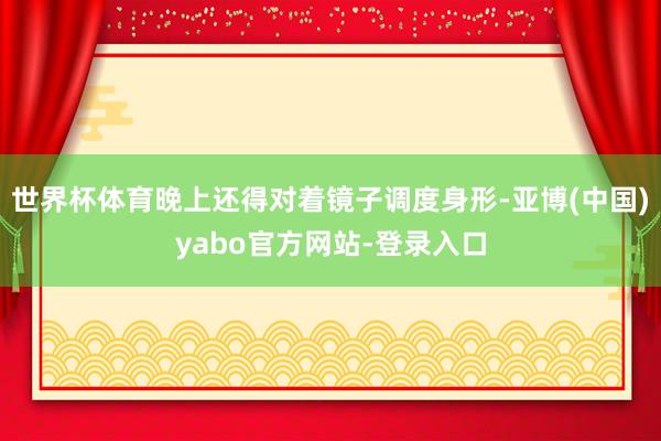 世界杯体育晚上还得对着镜子调度身形-亚博(中国)yabo官方网站-登录入口