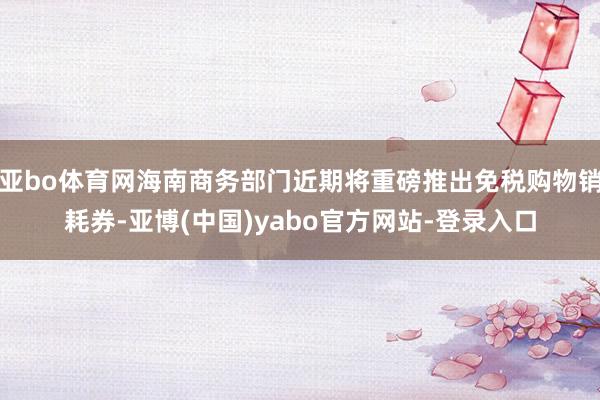 亚bo体育网海南商务部门近期将重磅推出免税购物销耗券-亚博(中国)yabo官方网站-登录入口