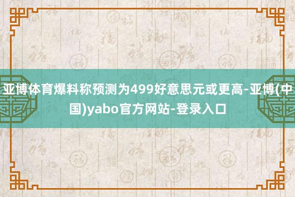 亚博体育爆料称预测为499好意思元或更高-亚博(中国)yabo官方网站-登录入口