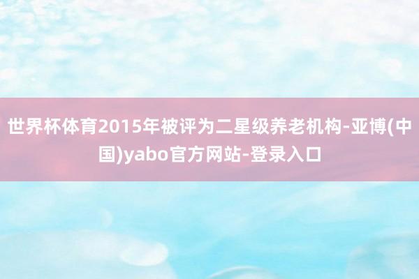 世界杯体育2015年被评为二星级养老机构-亚博(中国)yabo官方网站-登录入口