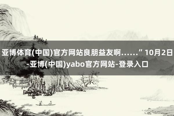 亚博体育(中国)官方网站良朋益友啊……”10月2日-亚博(中国)yabo官方网站-登录入口