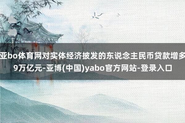 亚bo体育网对实体经济披发的东说念主民币贷款增多9万亿元-亚博(中国)yabo官方网站-登录入口