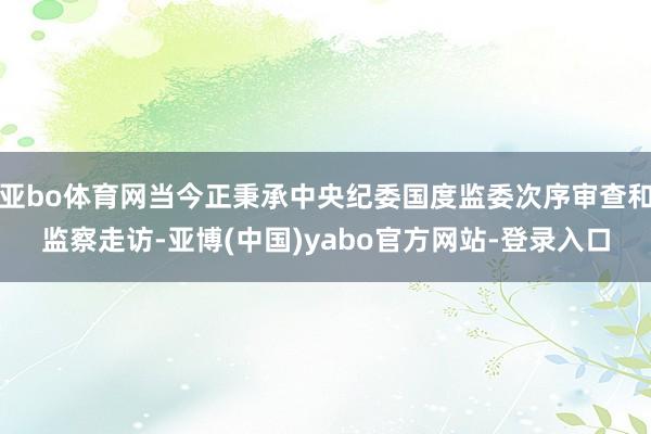 亚bo体育网当今正秉承中央纪委国度监委次序审查和监察走访-亚博(中国)yabo官方网站-登录入口