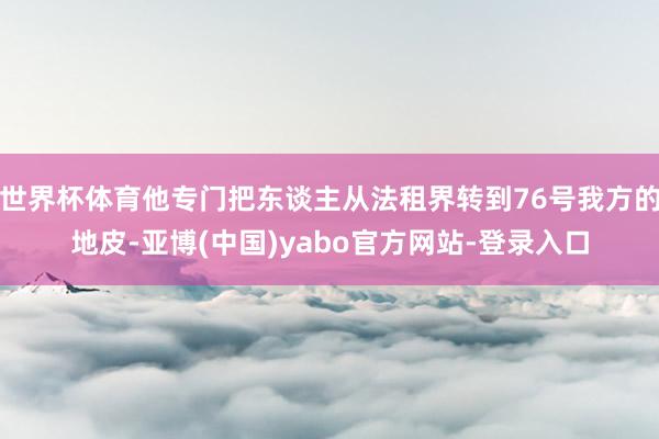 世界杯体育他专门把东谈主从法租界转到76号我方的地皮-亚博(中国)yabo官方网站-登录入口