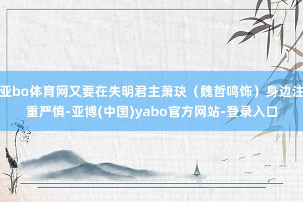 亚bo体育网又要在失明君主萧玦（魏哲鸣饰）身边注重严慎-亚博(中国)yabo官方网站-登录入口