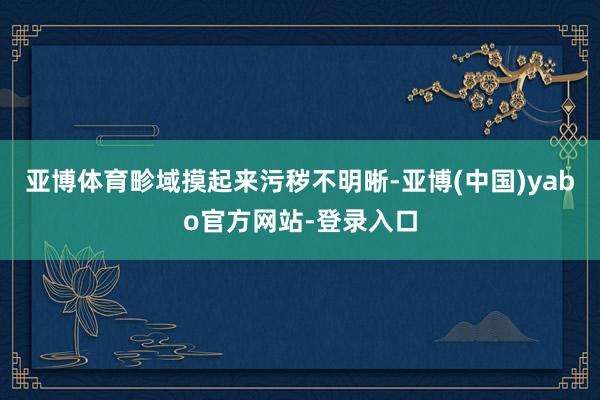 亚博体育畛域摸起来污秽不明晰-亚博(中国)yabo官方网站-登录入口