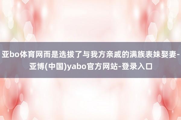 亚bo体育网而是选拔了与我方亲戚的满族表妹娶妻-亚博(中国)yabo官方网站-登录入口