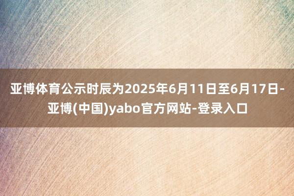 亚博体育公示时辰为2025年6月11日至6月17日-亚博(中国)yabo官方网站-登录入口