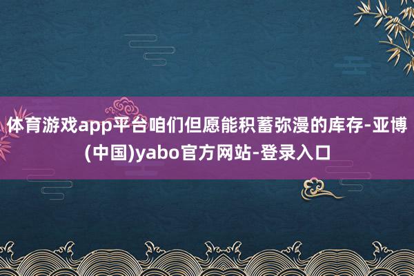 体育游戏app平台咱们但愿能积蓄弥漫的库存-亚博(中国)yabo官方网站-登录入口