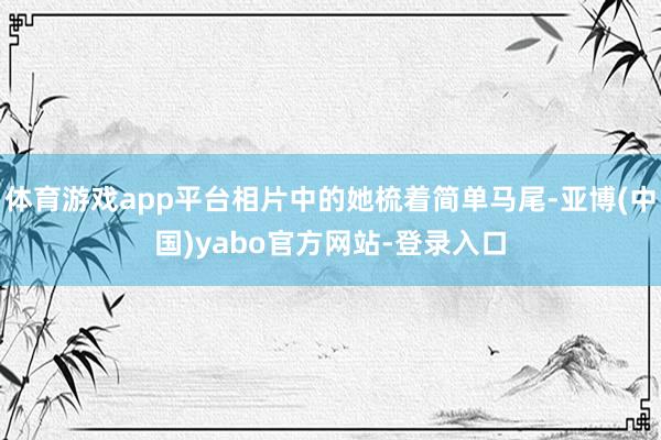 体育游戏app平台相片中的她梳着简单马尾-亚博(中国)yabo官方网站-登录入口