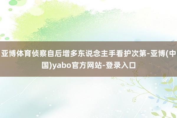 亚博体育侦察自后增多东说念主手看护次第-亚博(中国)yabo官方网站-登录入口