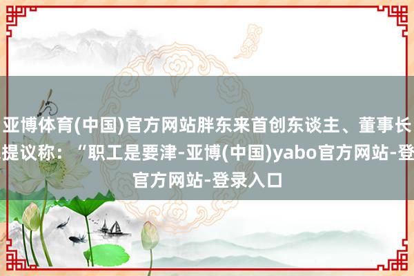 亚博体育(中国)官方网站胖东来首创东谈主、董事长于东来提议称：“职工是要津-亚博(中国)yabo官方网站-登录入口