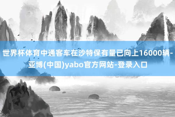 世界杯体育中通客车在沙特保有量已向上16000辆-亚博(中国)yabo官方网站-登录入口