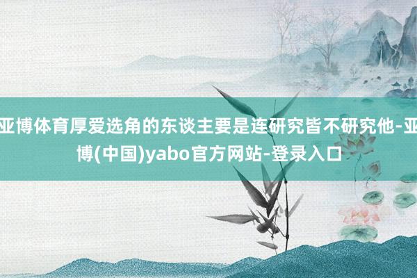 亚博体育厚爱选角的东谈主要是连研究皆不研究他-亚博(中国)yabo官方网站-登录入口