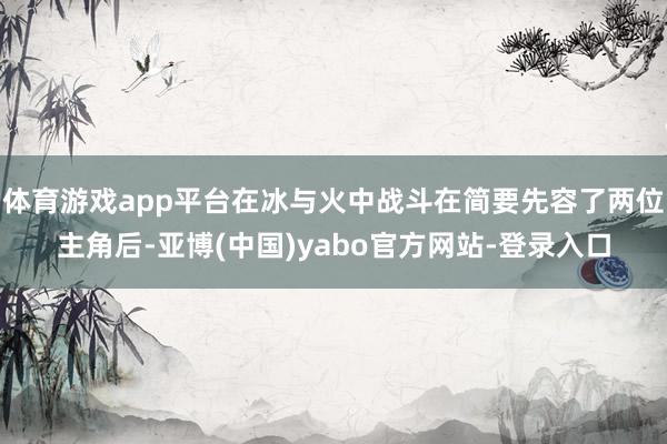 体育游戏app平台在冰与火中战斗在简要先容了两位主角后-亚博(中国)yabo官方网站-登录入口