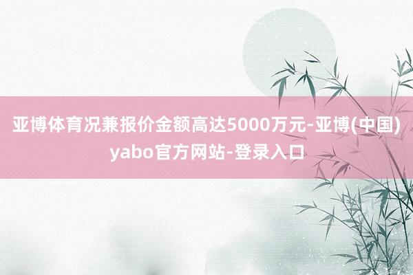 亚博体育况兼报价金额高达5000万元-亚博(中国)yabo官方网站-登录入口