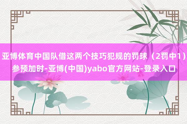 亚博体育中国队借这两个技巧犯规的罚球（2罚中1）参预加时-亚博(中国)yabo官方网站-登录入口