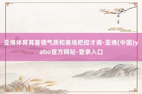 亚博体育其首领气质和赛场把控才调-亚博(中国)yabo官方网站-登录入口